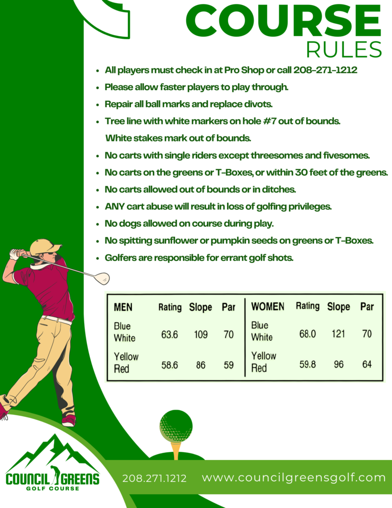 COURSE RULES

All players must check in at Pro Shop or call 208-271-1212

Please allow faster players to play through.

Repair all ball marks and replace divots.

Tree line with white markers on hole #7 out of bounds.  White stakes mark out of bounds.

Golfers are responsible for errant golf shots.

No carts with single riders except threesomes and fivesomes.

No carts on the greens or T-Boxes, or within 30 feet of the greens.

No carts allowed out of bounds or in ditches.

ANY cart abuse will result in loss of golfing privileges.

No dogs allowed on course during play.

No spitting sunflower or pumpkin seeds on greens or T-Boxes.